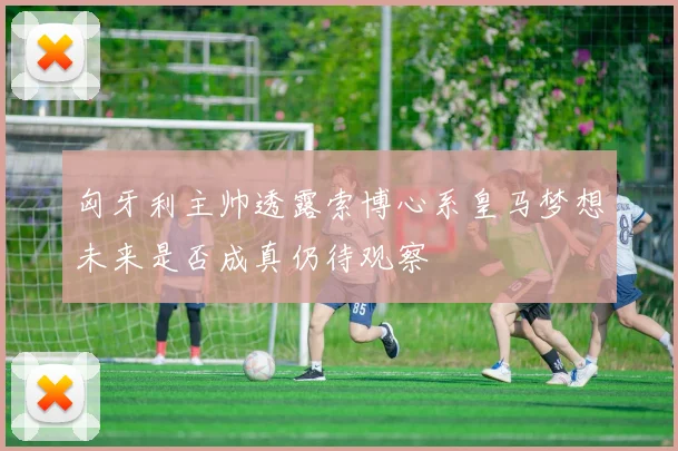 匈牙利主帅透露索博心系皇马梦想未来是否成真仍待观察