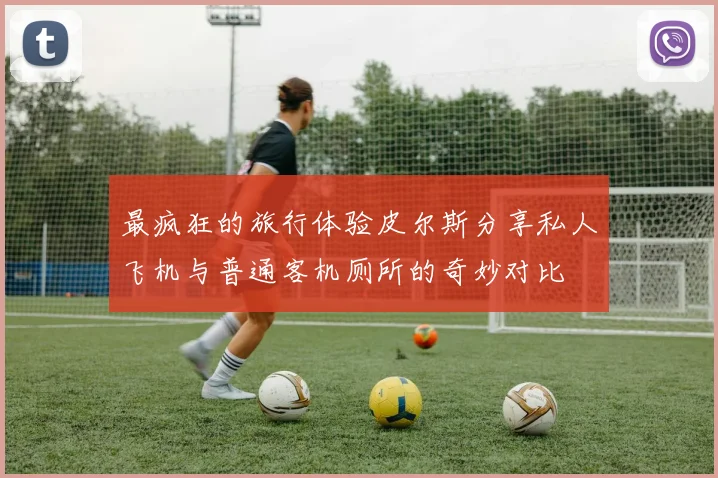最疯狂的旅行体验皮尔斯分享私人飞机与普通客机厕所的奇妙对比