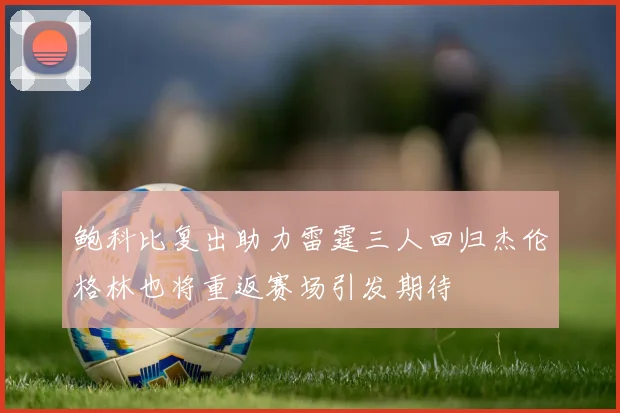 鲍科比复出助力雷霆三人回归杰伦格林也将重返赛场引发期待