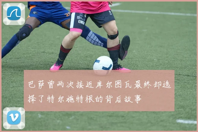 巴萨曾两次接近库尔图瓦最终却选择了特尔施特根的背后故事