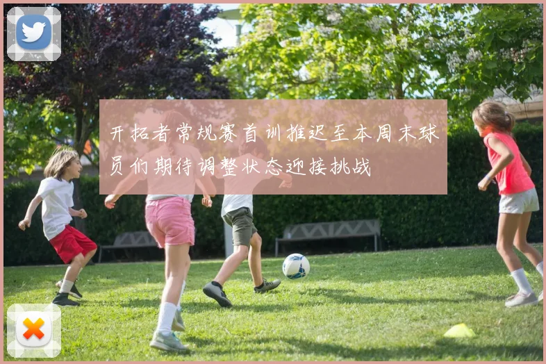 开拓者常规赛首训推迟至本周末球员们期待调整状态迎接挑战