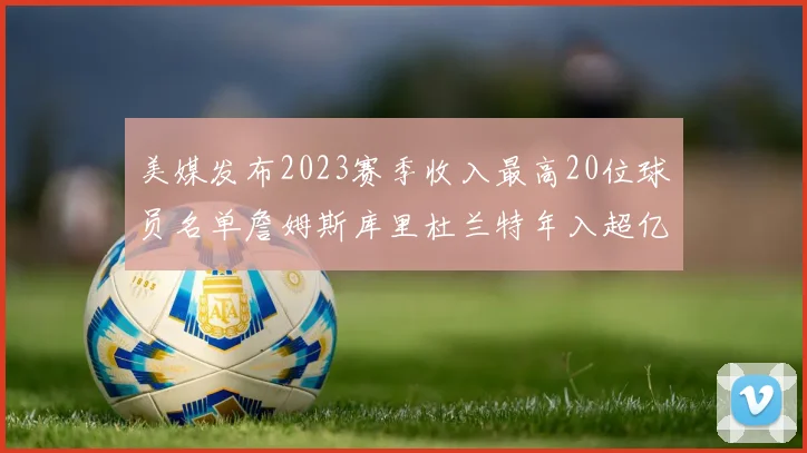 美媒发布2023赛季收入最高20位球员名单詹姆斯库里杜兰特年入超亿