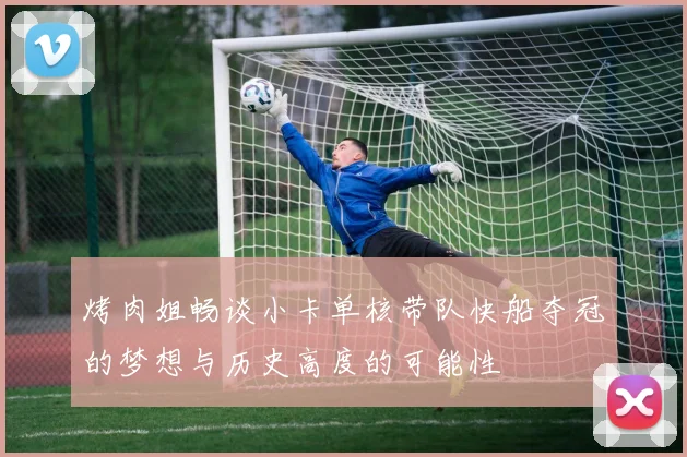 烤肉姐畅谈小卡单核带队快船夺冠的梦想与历史高度的可能性