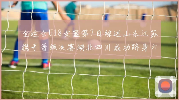 全运会U18女篮第7日综述山东江苏携手晋级决赛湖北四川成功跻身六强