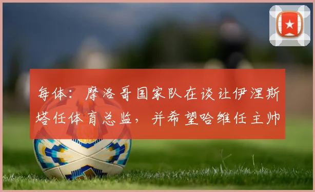 每体：摩洛哥国家队在谈让伊涅斯塔任体育总监，并希望哈维任主帅