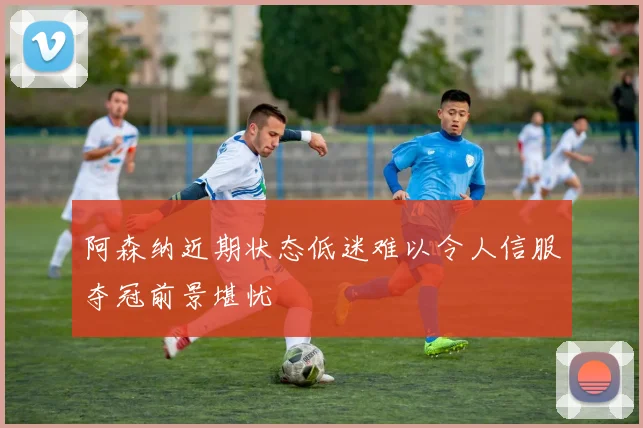 阿森纳近期状态低迷难以令人信服夺冠前景堪忧