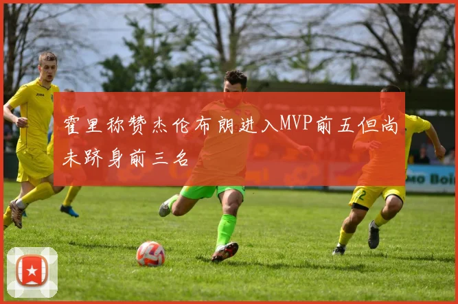 霍里称赞杰伦布朗进入MVP前五但尚未跻身前三名