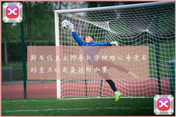斯洛伐克主帅承认惨败难以承受目标全力以赴备战附加赛