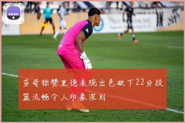 芬奇称赞里德表现出色砍下22分投篮流畅令人印象深刻