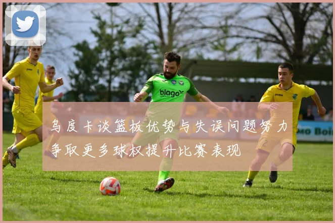 乌度卡谈篮板优势与失误问题努力争取更多球权提升比赛表现